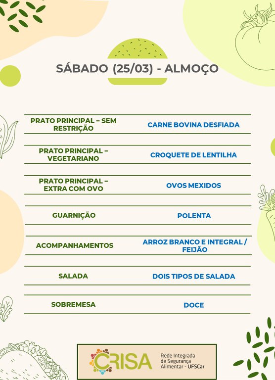 SÁBADO (25/03) - ALMOÇO - PRATO PRINCIPAL – SEM RESTRIÇÃO: CARNE BOVINA DESFIADA  PRATO PRINCIPAL – VEGETARIANO: CROQUETE DE LENTILHA  PRATO PRINCIPAL – EXTRA COM OVO: OVOS MEXIDOS  GUARNIÇÃO: POLENTA  ACOMPANHAMENTOS: ARROZ BRANCO E INTEGRAL / FEIJÃO  SALADA: DOIS TIPOS DE SALADA  SOBREMESA: FRUTA