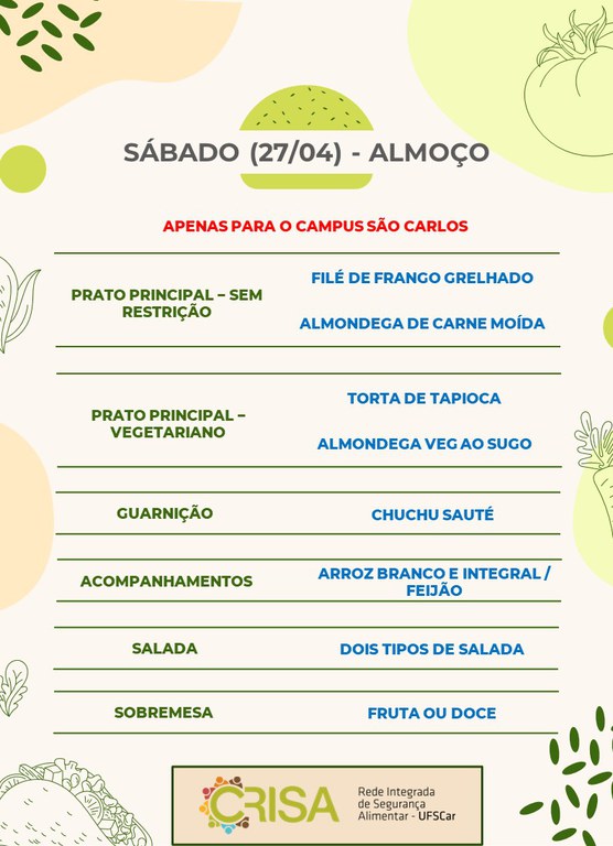 SÁBADO (27/04) - APENAS PARA O CAMPUS SÃO CARLOS - ALMOÇO  PRATO PRINCIPAL - SEM RESTRIÇÃO: FILÉ DE FRANGO GRELHADO E ALMONDEGA DE CARNE MOÍDA  PRATO PRINCIPAL - VEGETARIANO: TORTA DE TAPIOCA E ALMONDEGA VEG AO SUGO  GUARNIÇÃO: CHUCHU SAUTÉ  ACOMPANHAMENTOS: ARROZ BRANCO E INTEGRAL / FEIJÃO  SALADA: DOIS TIPOS DE SALADAS  SOBREMESA: FRUTA OU DOCE