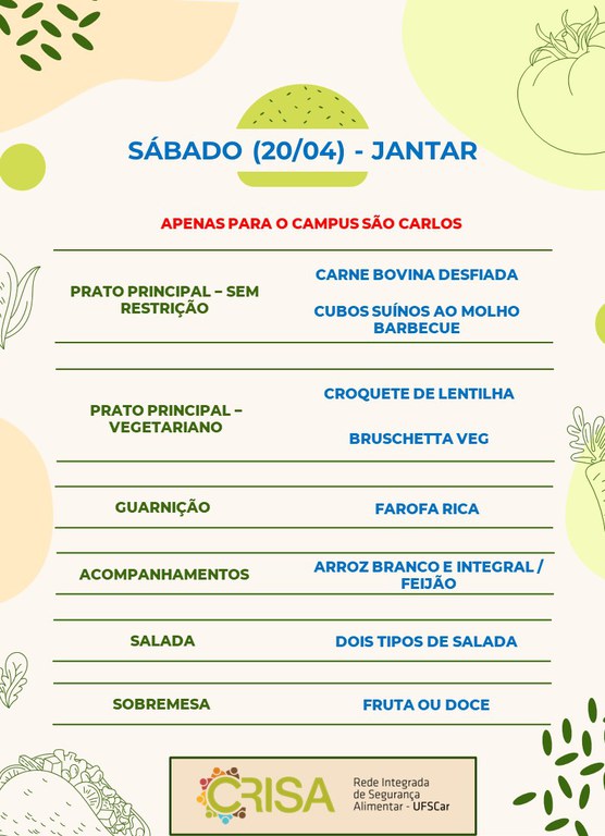 SÁBADO (20/04) - APENAS PARA O CAMPUS SÃO CARLOS - JANTAR  PRATO PRINCIPAL - SEM RESTRIÇÃO: CARNE BOVINA DESFIADA E CUBOS SUÍNOS AO MOLHO BARBECUE  PRATO PRINCIPAL - VEGETARIANO: CROQUETE DE LENTILHA E BRUSCHETTA VEG  GUARNIÇÃO: FAROFA RICA  ACOMPANHAMENTOS: ARROZ BRANCO E INTEGRAL / FEIJÃO  SALADA: DOIS TIPOS DE SALADAS  SOBREMESA: FRUTA OU DOCE