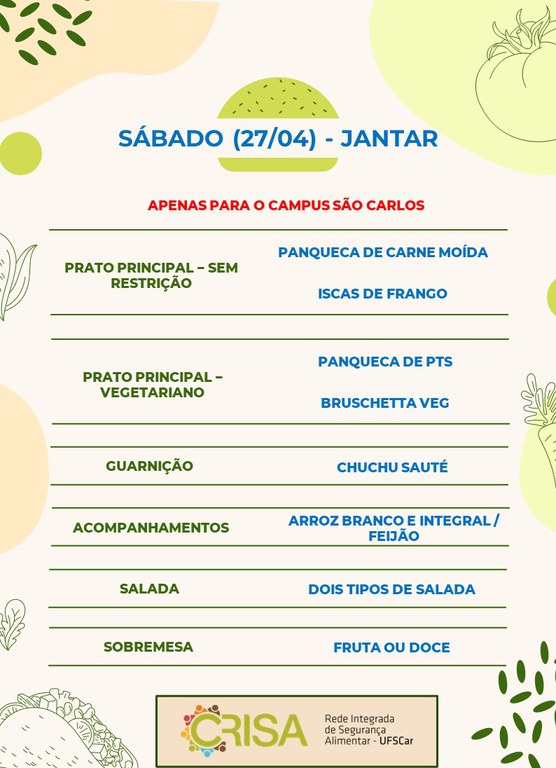 SÁBADO (27/04) - APENAS PARA O CAMPUS SÃO CARLOS - JANTAR  PRATO PRINCIPAL - SEM RESTRIÇÃO: PANQUECA DE CARNE MOÍDA E ISCAS DE FRANGO  PRATO PRINCIPAL - VEGETARIANO: PANQUECA DE PTS E BRUSCHETTA VEG  GUARNIÇÃO: CHUCHU SAUTÉ  ACOMPANHAMENTOS: ARROZ BRANCO E INTEGRAL / FEIJÃO  SALADA: DOIS TIPOS DE SALADAS  SOBREMESA: FRUTA OU DOCE