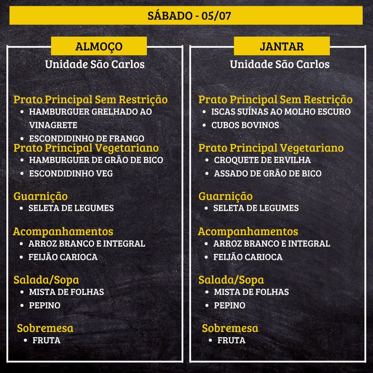 SÁBADO (05/07) - ALMOÇO PRATO PRINCIPAL – SEM RESTRIÇÃO: HAMBURGUER GRELHADO AO VINAGRETE E ESCONDIDINHO DE FRANGO PRATO PRINCIPAL – VEGETARIANO: HAMBURGUER DE GRÃO DE BICO E ESCONDIDINHO VEG GUARNIÇÃO: SELETA DE LEGUMES ACOMPANHAMENTOS: ARROZ BRANCO E INTEGRAL / FEIJÃO CARIOCA SALADA/SOPA: MISTA DE FOLHAS E PEPINO SOBREMESA: FRUTA JANTAR PRATO PRINCIPAL – SEM RESTRIÇÃO: ISCAS SUÍNAS AO MOLHO ESCURO E CUBOS BOVINOS PRATO PRINCIPAL – VEGETARIANO: CROQUETE DE ERVILHA E ASSADO DE GRÃO DE BICO GUARNIÇÃO: SELETA DE LEGUMES ACOMPANHAMENTOS: ARROZ BRANCO E INTEGRAL / FEIJÃO CARIOCA SALADA/SOPA: MISTA DE FOLHAS E PEPINO SOBREMESA: FRUTA 1.jpg