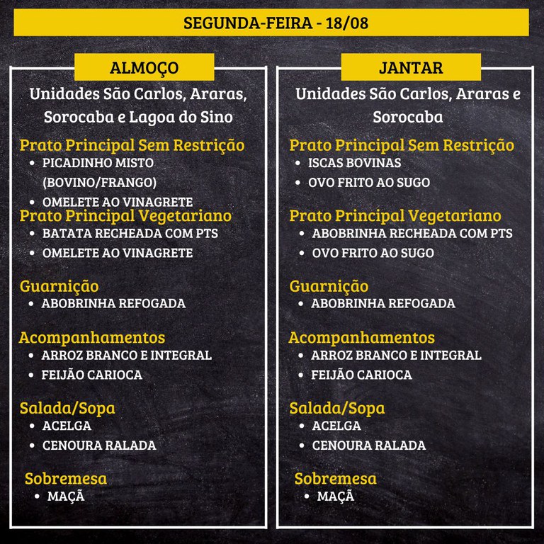 SEGUNDA-FEIRA (18/08) - ALMOÇO  PRATO PRINCIPAL – SEM RESTRIÇÃO: PICADINHO MISTO (BOVINO/FRANGO) E OMELETE AO VINAGRETE  PRATO PRINCIPAL – VEGETARIANO: BATATA RECHEADA COM PTS E OMELETE AO VINAGRETE  GUARNIÇÃO: ABOBRINHA REFOGADA  ACOMPANHAMENTOS: ARROZ BRANCO E INTEGRAL / FEIJÃO CARIOCA  SALADA/SOPA: ACELGA E CENOURA  SOBREMESA: MAÇÃ    JANTAR  PRATO PRINCIPAL – SEM RESTRIÇÃO: ISCAS BOVINAS E OVO FRITO AO SUGO  PRATO PRINCIPAL – VEGETARIANO: ABOBRINHA RECHEADA COM PTS E OVO FRITO AO SUGO  GUARNIÇÃO: ABOBRINHA REFOGADA  ACOMPANHAMENTOS: ARROZ BRANCO E INTEGRAL / FEIJÃO CARIOCA  SALADA/SOPA: ACELGA E CENOURA  SOBREMESA: MAÇÃ
