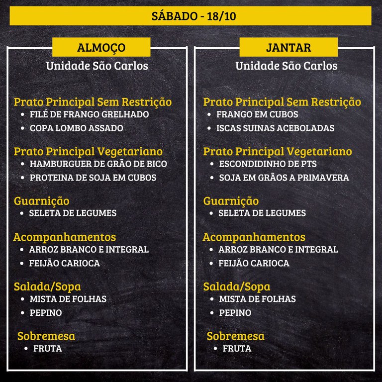1.jpg SÁBADO (18/10) - ALMOÇO  PRATO PRINCIPAL – SEM RESTRIÇÃO: FILÉ DE FRANGO GRELHADO E COPA LOMBO ASSADO  PRATO PRINCIPAL – VEGETARIANO: HAMBURGUER DE GRÃO DE BICO E PROTEINA DE SOJA EM CUBOS  GUARNIÇÃO: SELETA DE LEGUMES  ACOMPANHAMENTOS: ARROZ BRANCO E INTEGRAL / FEIJÃO CARIOCA  SALADA/SOPA: MISTA DE FOLHAS E PEPINO  SOBREMESA: FRUTA    JANTAR  PRATO PRINCIPAL – SEM RESTRIÇÃO: FRANGO EM CUBOS E ISCAS SUINAS ACEBOLADAS  PRATO PRINCIPAL – VEGETARIANO: ESCONDIDINHO DE PTS E SOJA EM GRÃOS A PRIMAVERA  GUARNIÇÃO: SELETA DE LEGUMES  ACOMPANHAMENTOS: ARROZ BRANCO E INTEGRAL / FEIJÃO CARIOCA  SALADA/SOPA: MISTA DE FOLHAS E PEPINO  SOBREMESA: FRUTA