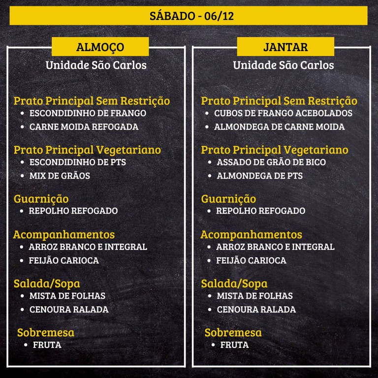 1.jpg SÁBADO (06/12) - ALMOÇO PRATO PRINCIPAL – SEM RESTRIÇÃO: ESCONDIDINHO DE FRANGO E CARNE MOIDA REFOGADA PRATO PRINCIPAL – VEGETARIANO: ESCONDIDINHO DE PTS E MIX DE GRÃOS GUARNIÇÃO: REPOLHO REFOGADO ACOMPANHAMENTOS: ARROZ BRANCO E INTEGRAL / FEIJÃO CARIOCA SALADA/SOPA: MISTA DE FOLHAS E CENOURA RALADA SOBREMESA: FRUTA JANTAR PRATO PRINCIPAL – SEM RESTRIÇÃO: CUBOS DE FRANGO ACEBOLADOS E ALMONDEGA DE CARNE MOIDA PRATO PRINCIPAL – VEGETARIANO: ASSADO DE GRÃO DE BICO E ALMONDEGA DE PTS GUARNIÇÃO: REPOLHO REFOGADO ACOMPANHAMENTOS: ARROZ BRANCO E INTEGRAL / FEIJÃO CARIOCA SALADA/SOPA: MISTA DE FOLHAS E CENOURA RALADA SOBREMESA: FRUTA