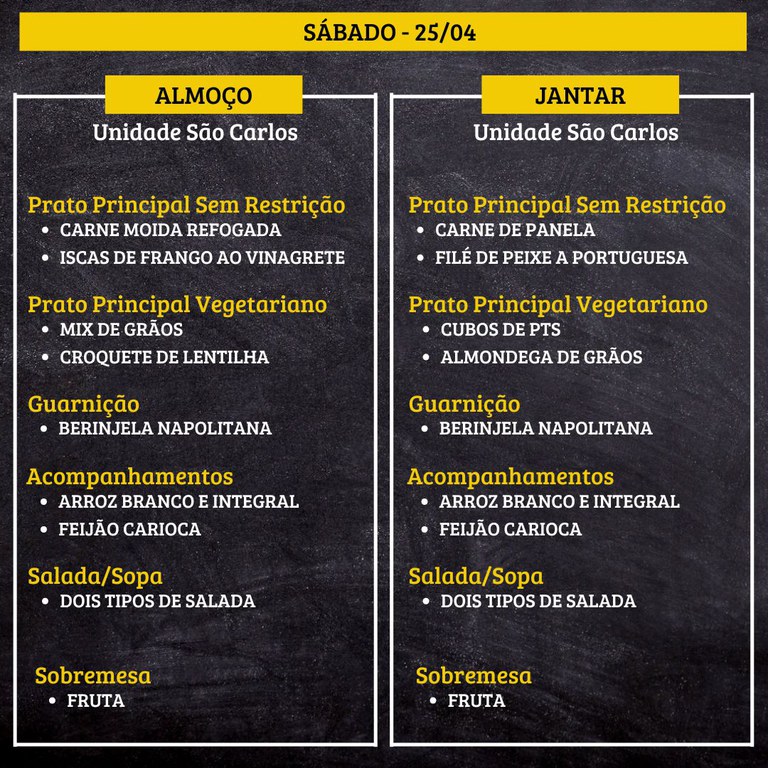 Cardápio em um fundo preto com texto em amarelo e branco, dividido em duas colunas: almoço à esquerda e jantar à direita, para “SÁBADO - 25/04”, na “Unidade São Carlos”.  Transcrição do texto:  SÁBADO - 25/04  ALMOÇO Unidade São Carlos  Prato Principal Sem Restrição • CARNE MOÍDA REFOGADA • ISCAS DE FRANGO AO VINAGRETE  Prato Principal Vegetariano • MIX DE GRÃOS • CROQUETE DE LENTILHA  Guarnição • BERINJELA NAPOLITANA  Acompanhamentos • ARROZ BRANCO E INTEGRAL • FEIJÃO CARIOCA  Salada/Sopa • DOIS TIPOS DE SALADA  Sobremesa • FRUTA   JANTAR Unidade São Carlos  Prato Principal Sem Restrição • CARNE DE PANELA • FILÉ DE PEIXE A PORTUGUESA  Prato Principal Vegetariano • CUBOS DE PTS • ALMÔNDEGA DE GRÃOS  Guarnição • BERINJELA NAPOLITANA  Acompanhamentos • ARROZ BRANCO E INTEGRAL • FEIJÃO CARIOCA  Salada/Sopa • DOIS TIPOS DE SALADA  Sobremesa • FRUTA