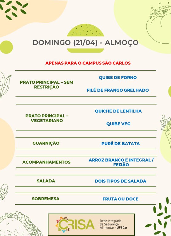 DOMINGO (21/04) - APENAS PARA O CAMPUS SÃO CARLOS - ALMOÇO  PRATO PRINCIPAL - SEM RESTRIÇÃO: QUIBE DE FORNO E FILÉ DE FRANGO GRELHADO  PRATO PRINCIPAL - VEGETARIANO: QUICHE DE LENTILHA E QUIBE VEG  GUARNIÇÃO: PURÊ DE BATATA  ACOMPANHAMENTOS: ARROZ BRANCO E INTEGRAL / FEIJÃO  SALADA: DOIS TIPOS DE SALADAS  SOBREMESA: FRUTA OU DOCE