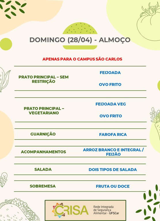 DOMINGO (28/04) - APENAS PARA O CAMPUS SÃO CARLOS - ALMOÇO  PRATO PRINCIPAL - SEM RESTRIÇÃO: FEIJOADA E OVO FRITO  PRATO PRINCIPAL - VEGETARIANO: FEIJOADA VEG E OVO FRITO  GUARNIÇÃO: FAROFA RICA  ACOMPANHAMENTOS: ARROZ BRANCO E INTEGRAL / FEIJÃO  SALADA: DOIS TIPOS DE SALADAS  SOBREMESA: FRUTA OU DOCE