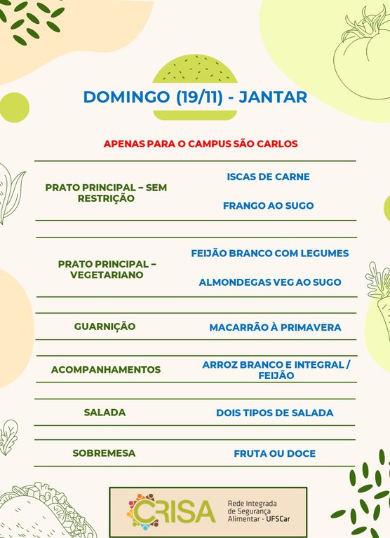 DOMINGO (19/11) - APENAS PARA O CAMPUS SÃO CARLOS - JANTAR  PRATO PRINCIPAL – SEM RESTRIÇÃO: ISCAS DE CARNE E FRANGO AO SUGO  PRATO PRINCIPAL – VEGETARIANO: FEIJÃO BRANCO COM LEGUMES E ALMONDEGAS VEG AO SUGO  GUARNIÇÃO: MACARRÃO À PRIMAVERA  ACOMPANHAMENTOS: ARROZ BRANCO E INTEGRAL / FEIJÃO  SALADA: DOIS TIPOS DE SALADA  SOBREMESA: FRUTA OU DOCE
