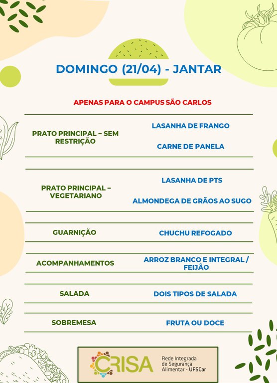 DOMINGO (21/04) - APENAS PARA O CAMPUS SÃO CARLOS - JANTAR  PRATO PRINCIPAL - SEM RESTRIÇÃO: LASANHA DE FRANGO E CARNE DE PANELA  PRATO PRINCIPAL - VEGETARIANO: LASANHA DE PTS E ALMONDEGA DE GRÃOS AO SUGO  GUARNIÇÃO: CHUCHU REFOGADO  ACOMPANHAMENTOS: ARROZ BRANCO E INTEGRAL / FEIJÃO  SALADA: DOIS TIPOS DE SALADAS  SOBREMESA: FRUTA OU DOCE