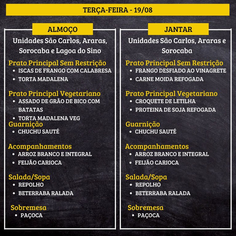 TERÇA-FEIRA (19/08) - ALMOÇO  PRATO PRINCIPAL – SEM RESTRIÇÃO: ISCAS DE FRANGO COM CALABRESA E TORTA MADALENA  PRATO PRINCIPAL – VEGETARIANO: ASSADO DE GRÃO DE BICO COM BATATAS E TORTA MADALENA VEG  GUARNIÇÃO: CHUCHU SAUTÉ  ACOMPANHAMENTOS: ARROZ BRANCO E INTEGRAL / FEIJÃO CARIOCA  SALADA/SOPA: REPOLHO E BETERRABA RALADA  SOBREMESA: PAÇOCA    JANTAR  PRATO PRINCIPAL – SEM RESTRIÇÃO: FRANGO DESFIADO AO VINAGRETE E CARNE MOIDA REFOGADA  PRATO PRINCIPAL – VEGETARIANO: CROQUETE DE LETILHA E PROTEINA DE SOJA REFOGADA  GUARNIÇÃO: CHUCHU SAUTÉ  ACOMPANHAMENTOS: ARROZ BRANCO E INTEGRAL / FEIJÃO CARIOCA  SALADA/SOPA: REPOLHO E BETERRABA RALADA  SOBREMESA: PAÇOCA