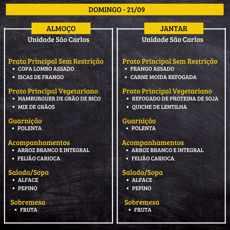 DOMINGO (21/09) - ALMOÇO  PRATO PRINCIPAL – SEM RESTRIÇÃO: COPA LOMBO ASSADO E ISCAS DE FRANGO  PRATO PRINCIPAL – VEGETARIANO: HAMBURGUER DE GRÃO DE BICO E MIX DE GRÃOS  GUARNIÇÃO: POLENTA  ACOMPANHAMENTOS: ARROZ BRANCO E INTEGRAL / FEIJÃO CARIOCA  SALADA/SOPA: ALFACE E PEPINO  SOBREMESA: FRUTA    JANTAR  PRATO PRINCIPAL – SEM RESTRIÇÃO: FRANGO ASSADO E CARNE MOIDA REFOGADA  PRATO PRINCIPAL – VEGETARIANO: REFOGADO DE PROTEINA DE SOJA E QUICHE DE LENTILHA  GUARNIÇÃO: POLENTA  ACOMPANHAMENTOS: ARROZ BRANCO E INTEGRAL / FEIJÃO CARIOCA  SALADA/SOPA: ALFACE E PEPINO  SOBREMESA: FRUTA