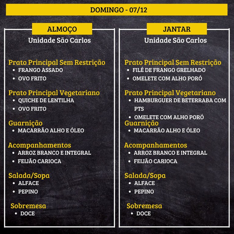 2.jpg DOMINGO (07/12) - ALMOÇO PRATO PRINCIPAL – SEM RESTRIÇÃO: FRANGO ASSADO E OVO FRITO PRATO PRINCIPAL – VEGETARIANO: QUICHE DE LENTILHA E OVO FRITO GUARNIÇÃO: MACARRÃO ALHO E ÓLEO ACOMPANHAMENTOS: ARROZ BRANCO E INTEGRAL / FEIJÃO CARIOCA SALADA/SOPA: ALFACE E PEPINO SOBREMESA: DOCE JANTAR PRATO PRINCIPAL – SEM RESTRIÇÃO: FILÉ DE FRANGO GRELHADO E OMELETE COM ALHO PORÓ PRATO PRINCIPAL – VEGETARIANO: HAMBURGUER DE BETERRABA COM PTS E OMELETE COM ALHO PORÓ GUARNIÇÃO: MACARRÃO ALHO E ÓLEO ACOMPANHAMENTOS: ARROZ BRANCO E INTEGRAL / FEIJÃO CARIOCA SALADA/SOPA: ALFACE E PEPINO SOBREMESA: DOCE