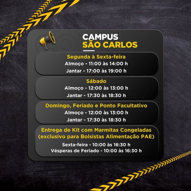 Um cartaz digital com fundo escuro e faixas amarelas e pretas em diagonal, anunciando horários do “CAMPUS SÃO CARLOS”.  CAMPUS SÃO CARLOS  Segunda à Sexta-feira Almoço - 11:00 às 14:00 h Jantar - 17:00 às 19:00 h  Sábado Almoço - 12:00 às 13:00 h Jantar - 17:30 às 18:30 h  Domingo, Feriado e Ponto Facultativo Almoço - 12:00 às 13:00 h Jantar - 17:30 às 18:30 h  Entrega de Kit com Marmitas Congeladas (exclusivo para Bolsistas Alimentação PAE) Sexta-feira - 10:00 às 16:30 h Vésperas de Feriado - 10:00 às 16:30 h