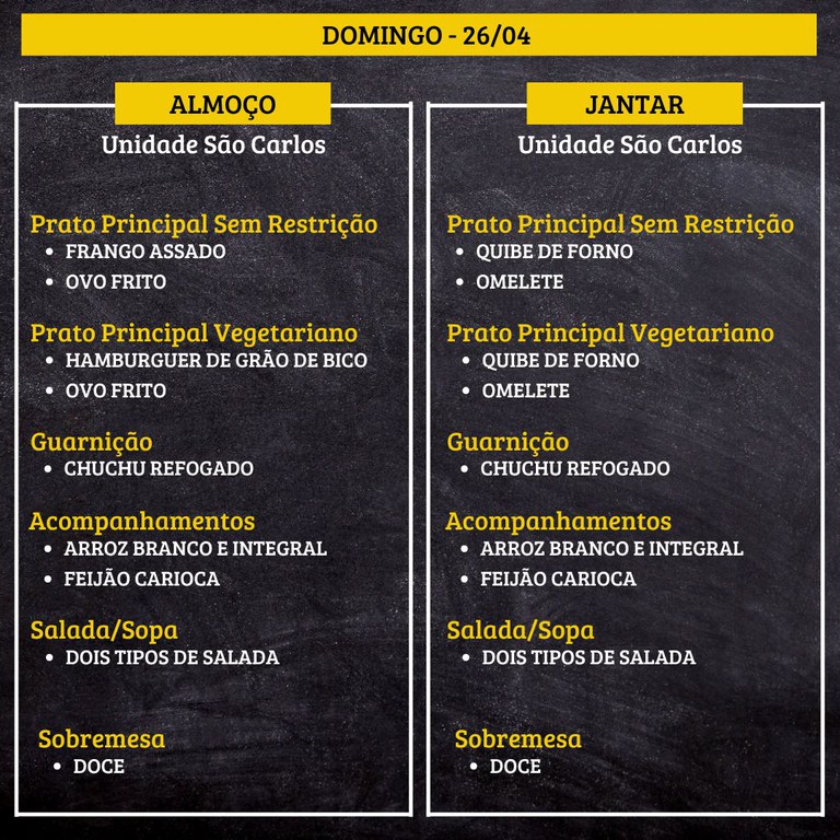 Cardápio de domingo, dia 26/04, da Unidade São Carlos.  Almoço  Prato Principal Sem Restrição FRANGO ASSADO OVO FRITO  Prato Principal Vegetariano HAMBÚRGUER DE GRÃO DE BICO OVO FRITO  Guarnição CHUCHU REFOGADO  Acompanhamentos ARROZ BRANCO E INTEGRAL FEIJÃO CARIOCA  Salada/Sopa DOIS TIPOS DE SALADA  Sobremesa DOCE  Jantar  Prato Principal Sem Restrição QUIBE DE FORNO OMELETE  Prato Principal Vegetariano QUIBE DE FORNO OMELETE  Guarnição CHUCHU REFOGADO  Acompanhamentos ARROZ BRANCO E INTEGRAL FEIJÃO CARIOCA  Salada/Sopa DOIS TIPOS DE SALADA  Sobremesa DOCE