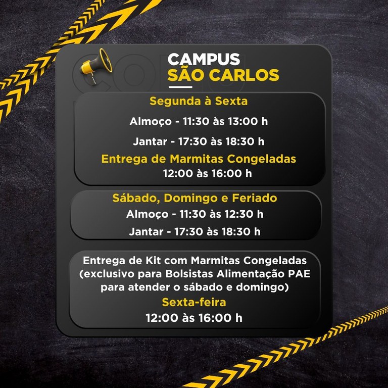 2.jpg Cartaz com horários de funcionamento do Campus São Carlos. Texto do cartaz: CAMPUS SÃO CARLOS Segunda à Sexta Almoço - 11:30 às 13:00 h Jantar - 17:30 às 18:30 h Entrega de Marmitas Congeladas 12:00 às 16:00 h Sábado, Domingo e Feriado Almoço - 11:30 às 12:30 h Jantar - 17:30 às 18:30 h Entrega de Kit com Marmitas Congeladas (exclusivo para Bolsistas Alimentação PAE para atender o sábado e domingo) Sexta-feira 12:00 às 16:00 h