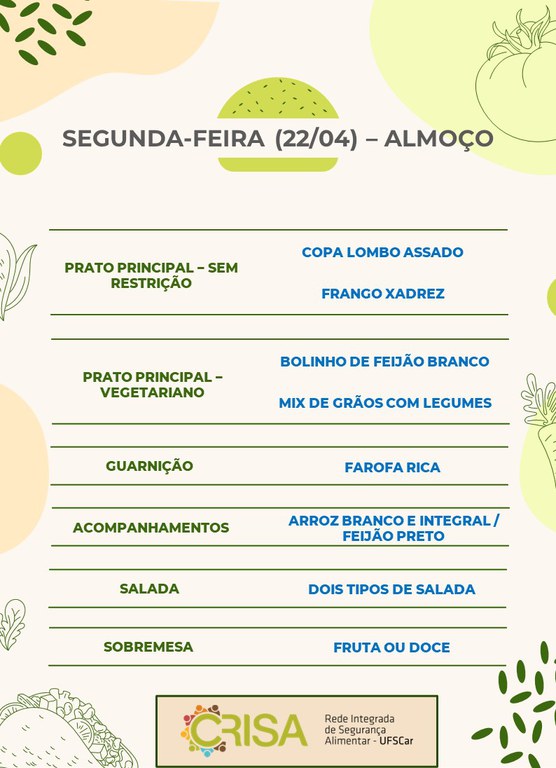 SEGUNDA-FEIRA (22/04) - ALMOÇO  PRATO PRINCIPAL - SEM RESTRIÇÃO: COPA LOMBO ASSADO E FRANGO XADREZ  PRATO PRINCIPAL - VEGETARIANO: BOLINHO DE FEIJÃO BRANCO E MIX DE GRÃOS COM LEGUMES  GUARNIÇÃO: FAROFA RICA  ACOMPANHAMENTOS: ARROZ BRANCO E INTEGRAL / FEIJÃO PRETO  SALADA: DOIS TIPOS DE SALADAS  SOBREMESA: FRUTA OU DOCE