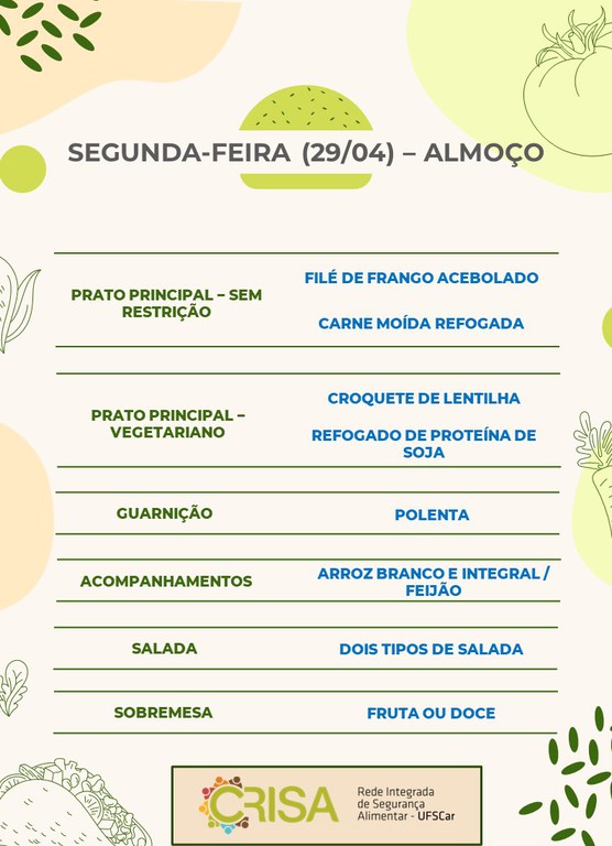 SEGUNDA-FEIRA (29/04) - ALMOÇO  PRATO PRINCIPAL - SEM RESTRIÇÃO: FILÉ DE FRANGO ACEBOLADO E CARNE MOÍDA REFOGADA  PRATO PRINCIPAL - VEGETARIANO: CROQUETE DE LENTILHA E REFOGADO DE PROTEÍNA DE SOJA  GUARNIÇÃO: POLENTA  ACOMPANHAMENTOS: ARROZ BRANCO E INTEGRAL / FEIJÃO  SALADA: DOIS TIPOS DE SALADAS  SOBREMESA: FRUTA OU DOCE