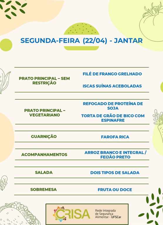 SEGUNDA-FEIRA (22/04) - JANTAR  PRATO PRINCIPAL - SEM RESTRIÇÃO: FILÉ DE FRANGO E ISCAS SUÍNAS ACEBOLADAS  PRATO PRINCIPAL - VEGETARIANO: REFOGADO DE PROTEINA DE SOJA E TORTA DE GRÃO DE BICO COM ESPINAFRE  GUARNIÇÃO: FAROFA RICA  ACOMPANHAMENTOS: ARROZ BRANCO E INTEGRAL / FEIJÃO PRETO  SALADA: DOIS TIPOS DE SALADAS  SOBREMESA: FRUTA OU DOCE