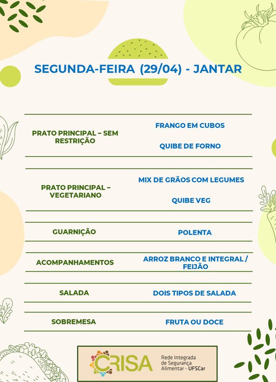 SEGUNDA-FEIRA (29/04) - JANTAR  PRATO PRINCIPAL - SEM RESTRIÇÃO: FRANGO EM CUBOS E QUIBE DE FORNO  PRATO PRINCIPAL - VEGETARIANO: MIX DE GRÃOS COM LEGUMES E QUIBE VEG  GUARNIÇÃO: POLENTA  ACOMPANHAMENTOS: ARROZ BRANCO E INTEGRAL / FEIJÃO  SALADA: DOIS TIPOS DE SALADAS  SOBREMESA: FRUTA OU DOCE