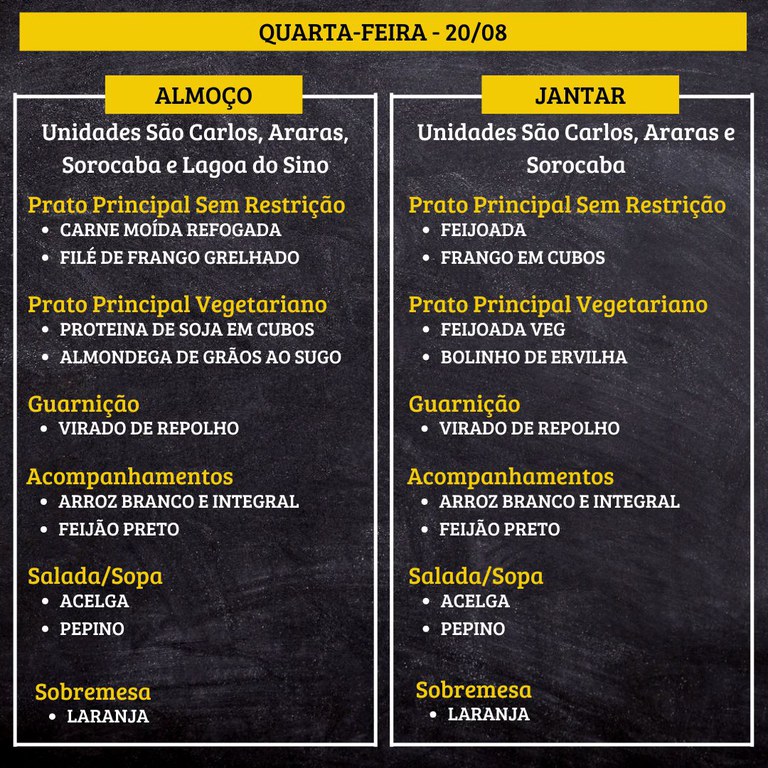 QUARTA-FEIRA (20/08) - ALMOÇO  PRATO PRINCIPAL – SEM RESTRIÇÃO: CARNE MOÍDA REFOGADA E FILÉ DE FRANGO GRELHADO  PRATO PRINCIPAL – VEGETARIANO: PROTEINA DE SOJA EM CUBOS E ALMONDEGA DE GRÃOS AO SUGO  GUARNIÇÃO: VIRADO DE REPOLHO  ACOMPANHAMENTOS: ARROZ BRANCO E INTEGRAL / FEIJÃO PRETO  SALADA/SOPA: ACELGA E PEPINO  SOBREMESA: LARANJA    JANTAR  PRATO PRINCIPAL – SEM RESTRIÇÃO: FEIJOADA E FRANGO EM CUBOS  PRATO PRINCIPAL – VEGETARIANO: FEIJOADA VEG E BOLINHO DE ERVILHA  GUARNIÇÃO: VIRADO DE REPOLHO  ACOMPANHAMENTOS: ARROZ BRANCO E INTEGRAL / FEIJÃO PRETO  SALADA/SOPA: ACELGA E PEPINO  SOBREMESA: LARANJA