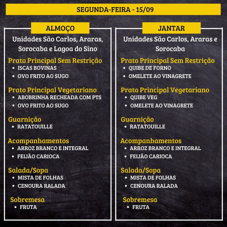 SEGUNDA-FEIRA (15/09) - ALMOÇO  PRATO PRINCIPAL – SEM RESTRIÇÃO: ISCAS BOVINAS E OVO FRITO AO SUGO  PRATO PRINCIPAL – VEGETARIANO: ABOBRINHA RECHEADA COM PTS E OVO FRITO AO SUGO  GUARNIÇÃO: RATATOUILLE  ACOMPANHAMENTOS: ARROZ BRANCO E INTEGRAL / FEIJÃO CARIOCA  SALADA/SOPA: MISTA DE FOLHAS E CENOURA RALADA  SOBREMESA: FRUTA    JANTAR  PRATO PRINCIPAL – SEM RESTRIÇÃO: QUIBE DE FORNO E OMELETE AO VINAGRETE  PRATO PRINCIPAL – VEGETARIANO: QUIBE VEG E OMELETE AO VINAGRETE  GUARNIÇÃO: RATATOUILLE  ACOMPANHAMENTOS: ARROZ BRANCO E INTEGRAL / FEIJÃO CARIOCA  SALADA/SOPA: MISTA DE FOLHAS E CENOURA RALADA  SOBREMESA: FRUTA