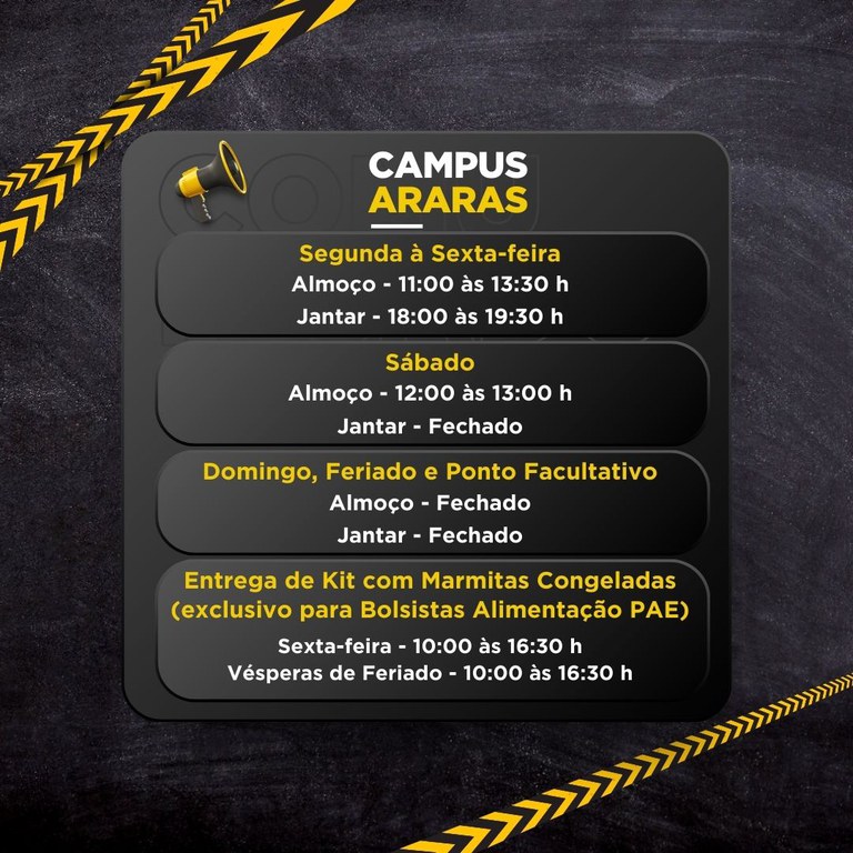 Um cartaz informativo com o título “CAMPUS ARARAS” e horários de funcionamento, em fundo escuro com faixas diagonais amarelas e pretas e um ícone de megafone.  Texto do cartaz (transcrição): CAMPUS ARARAS  Segunda à Sexta-feira Almoço - 11:00 às 13:30 h Jantar - 18:00 às 19:30 h  Sábado Almoço - 12:00 às 13:00 h Jantar - Fechado  Domingo, Feriado e Ponto Facultativo Almoço - Fechado Jantar - Fechado  Entrega de Kit com Marmitas Congeladas (exclusivo para Bolsistas Alimentação PAE) Sexta-feira - 10:00 às 16:30 h Vésperas de Feriado - 10:00 às 16:30 h