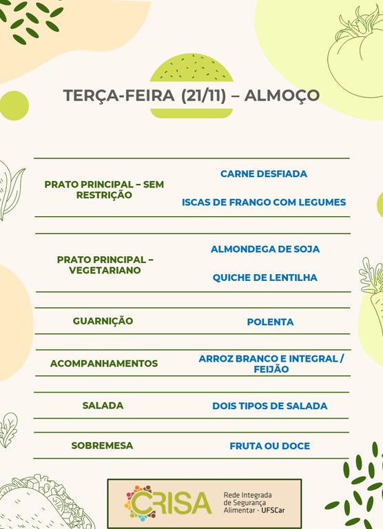 TERÇA-FEIRA (21/11) - ALMOÇO  PRATO PRINCIPAL – SEM RESTRIÇÃO: CARNE DESFIADA E ISCAS DE FRANGO COM LEGUME  PRATO PRINCIPAL – VEGETARIANO: ALMONDEGA DE SOJA E QUICHE DE LENTILHA  GUARNIÇÃO: POLENTA  ACOMPANHAMENTOS: ARROZ BRANCO E INTEGRAL / FEIJÃO  SALADA: DOIS TIPOS DE SALADA  SOBREMESA: FRUTA OU DOCE