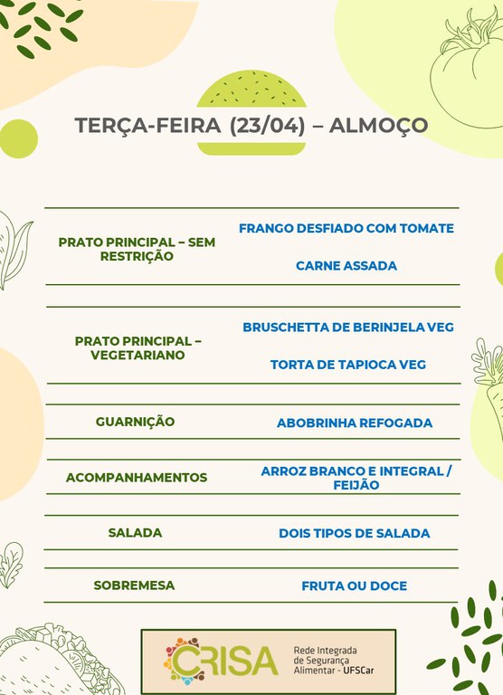 TERÇA-FEIRA (23/04) - ALMOÇO  PRATO PRINCIPAL - SEM RESTRIÇÃO: FRANGO DESFIADO COM TOMATE E CARNE ASSADA  PRATO PRINCIPAL - VEGETARIANO: BRUSCHETTA DE BERINJELA VEG E TORTA DE TAPIOCA VEG  GUARNIÇÃO: ABOBRINHA RECHEADA  ACOMPANHAMENTOS: ARROZ BRANCO E INTEGRAL / FEIJÃO  SALADA: DOIS TIPOS DE SALADAS  SOBREMESA: FRUTA OU DOCE