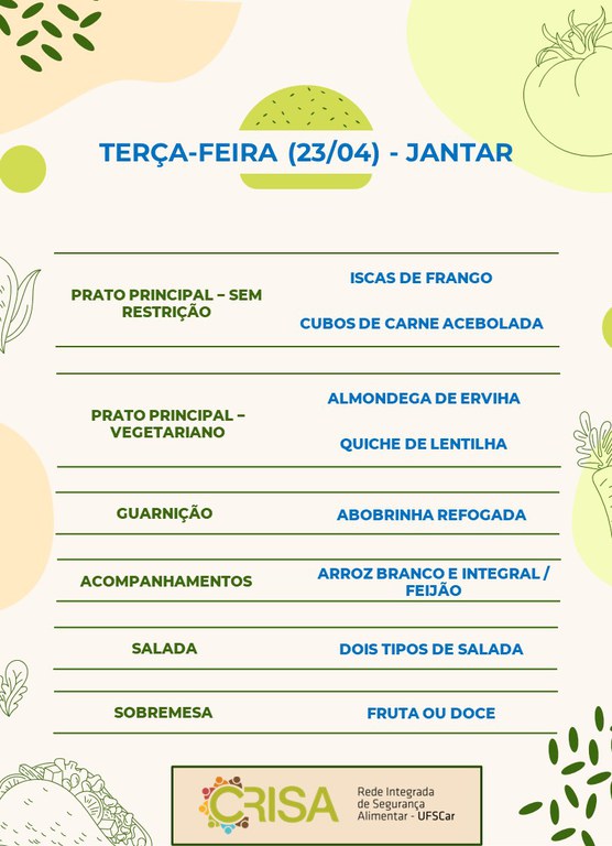 TERÇA-FEIRA (23/04) - JANTAR  PRATO PRINCIPAL - SEM RESTRIÇÃO: ISCAS DE FRANGO E CUBOS DE CARNE ACEBOLADA  PRATO PRINCIPAL - VEGETARIANO: ALMONDEGA DE ERVILHA E QUICHE DE LENTILHA  GUARNIÇÃO: ABOBRINHA RECHEADA  ACOMPANHAMENTOS: ARROZ BRANCO E INTEGRAL / FEIJÃO  SALADA: DOIS TIPOS DE SALADAS  SOBREMESA: FRUTA OU DOCE