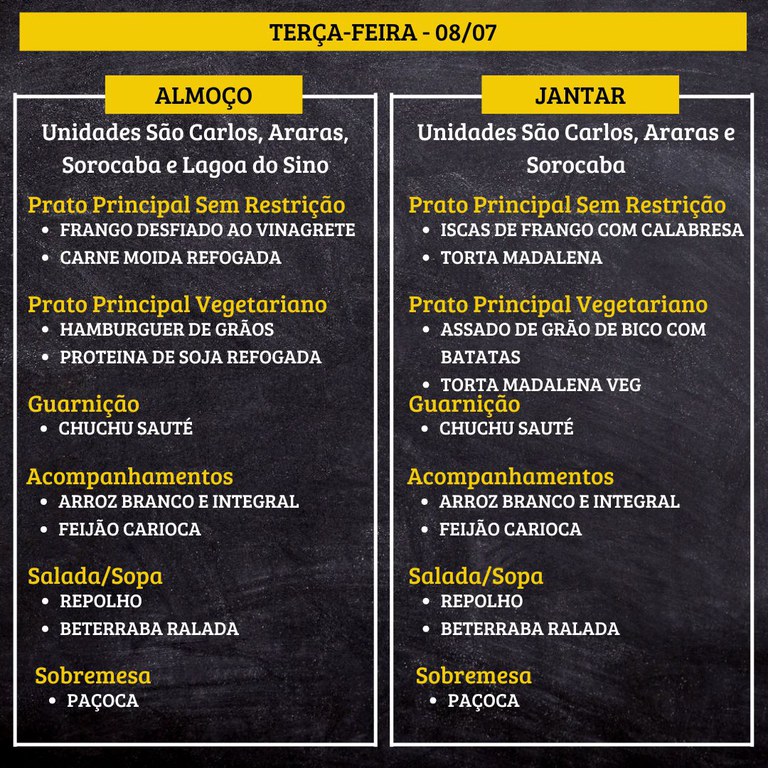 4.jpg TERÇA-FEIRA (08/07) - ALMOÇO PRATO PRINCIPAL – SEM RESTRIÇÃO: FRANGO DESFIADO AO VINAGRETE E CARNE MOIDA REFOGADA PRATO PRINCIPAL – VEGETARIANO: HAMBURGUER DE GRÃOS E PROTEINA DE SOJA REFOGADA GUARNIÇÃO: CHUCHU SAUTÉ ACOMPANHAMENTOS: ARROZ BRANCO E INTEGRAL / FEIJÃO CARIOCA SALADA/SOPA: REPOLHO E BETERRABA RALADA SOBREMESA: PAÇOCA JANTAR PRATO PRINCIPAL – SEM RESTRIÇÃO: ISCAS DE FRANGO COM CALABRESA E TORTA MADALENA PRATO PRINCIPAL – VEGETARIANO: ASSADO DE GRÃO DE BICO COM BATATAS E TORTA MADALENA VEG GUARNIÇÃO: CHUCHU SAUTÉ ACOMPANHAMENTOS: ARROZ BRANCO E INTEGRAL / FEIJÃO CARIOCA SALADA/SOPA: REPOLHO E BETERRABA RALADA SOBREMESA: PAÇOCA