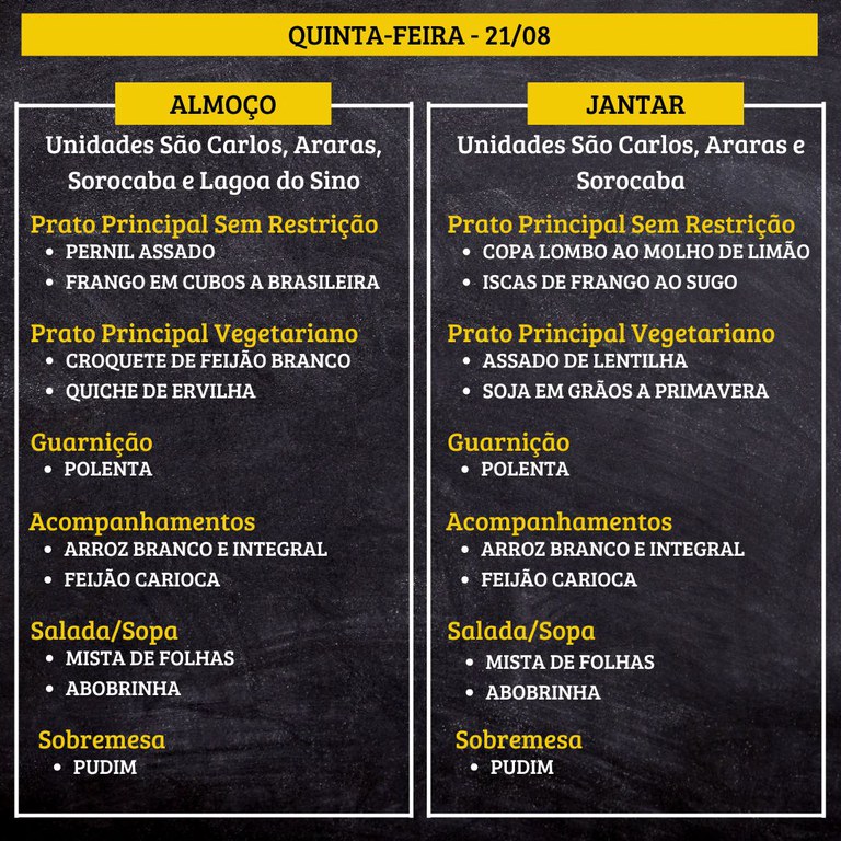 QUINTA-FEIRA (21/08) - ALMOÇO  PRATO PRINCIPAL – SEM RESTRIÇÃO: PERNIL ASSADO E FRANGO EM CUBOS A BRASILEIRA  PRATO PRINCIPAL – VEGETARIANO: CROQUETE DE FEIJÃO BRANCO E QUICHE DE ERVILHA  GUARNIÇÃO: POLENTA  ACOMPANHAMENTOS: ARROZ BRANCO E INTEGRAL / FEIJÃO CARIOCA  SALADA/SOPA: MISTA DE FOLHAS E ABOBRINHA  SOBREMESA: PUDIM    JANTAR  PRATO PRINCIPAL – SEM RESTRIÇÃO: COPA LOMBO AO MOLHO DE LIMÃO E ISCAS DE FRANGO AO SUGO  PRATO PRINCIPAL – VEGETARIANO: ASSADO DE LENTILHA E SOJA EM GRÃOS A PRIMAVERA  GUARNIÇÃO: POLENTA  ACOMPANHAMENTOS: ARROZ BRANCO E INTEGRAL / FEIJÃO CARIOCA  SALADA/SOPA: MISTA DE FOLHAS E ABOBRINHA  SOBREMESA: PUDIM