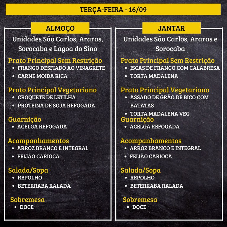TERÇA-FEIRA (16/09) - ALMOÇO  PRATO PRINCIPAL – SEM RESTRIÇÃO: FRANGO DESFIADO AO VINAGRETE E CARNE MOIDA RICA  PRATO PRINCIPAL – VEGETARIANO: CROQUETE DE LETILHA E PROTEINA DE SOJA REFOGADA  GUARNIÇÃO: ACELGA REFOGADA  ACOMPANHAMENTOS: ARROZ BRANCO E INTEGRAL / FEIJÃO CARIOCA  SALADA/SOPA: REPOLHO E BETERRABA RALADA  SOBREMESA: DOCE    JANTAR  PRATO PRINCIPAL – SEM RESTRIÇÃO: ISCAS DE FRANGO COM CALABRESA E TORTA MADALENA  PRATO PRINCIPAL – VEGETARIANO: ASSADO DE GRÃO DE BICO COM BATATAS E TORTA MADALENA VEG  GUARNIÇÃO: ACELGA REFOGADA  ACOMPANHAMENTOS: ARROZ BRANCO E INTEGRAL / FEIJÃO CARIOCA  SALADA/SOPA: REPOLHO E BETERRABA RALADA  SOBREMESA: DOCE