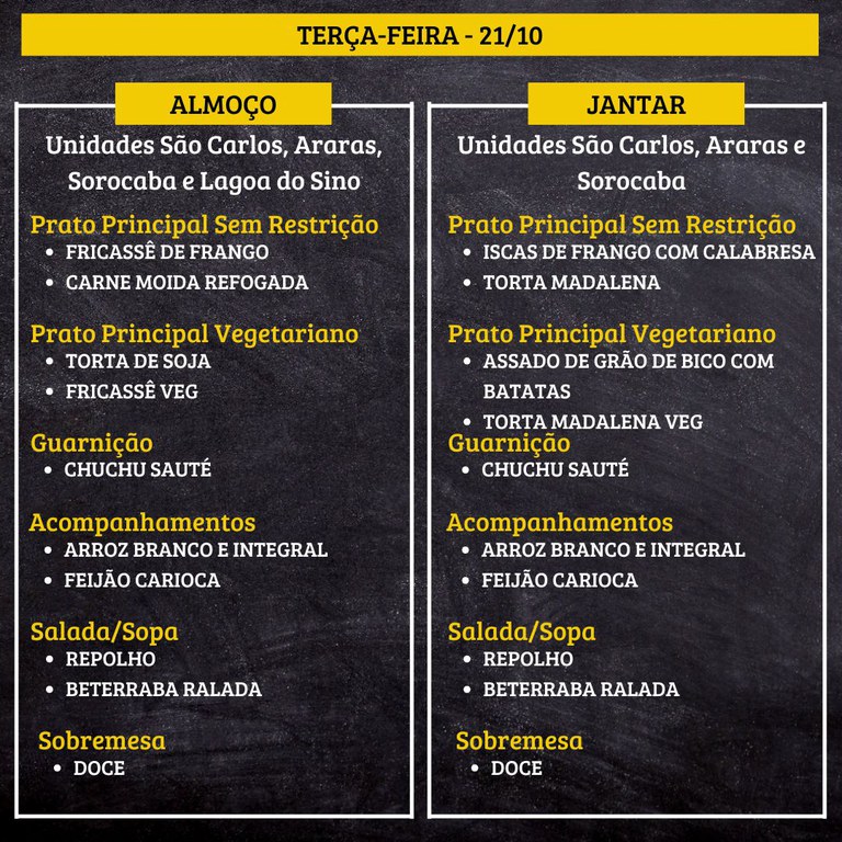 4.jpg TERÇA-FEIRA (21/10) - ALMOÇO  PRATO PRINCIPAL – SEM RESTRIÇÃO: FRICASSÊ DE FRANGO E CARNE MOIDA REFOGADA  PRATO PRINCIPAL – VEGETARIANO: TORTA DE SOJA E FRICASSÊ VEG  GUARNIÇÃO: CHUCHU SAUTÉ  ACOMPANHAMENTOS: ARROZ BRANCO E INTEGRAL / FEIJÃO CARIOCA  SALADA/SOPA: REPOLHO E BETERRABA RALADA  SOBREMESA: DOCE    JANTAR  PRATO PRINCIPAL – SEM RESTRIÇÃO: ISCAS DE FRANGO COM CALABRESA E TORTA MADALENA  PRATO PRINCIPAL – VEGETARIANO: ASSADO DE GRÃO DE BICO COM BATATAS E TORTA MADALENA VEG  GUARNIÇÃO: CHUCHU SAUTÉ  ACOMPANHAMENTOS: ARROZ BRANCO E INTEGRAL / FEIJÃO CARIOCA  SALADA/SOPA: REPOLHO E BETERRABA RALADA  SOBREMESA: DOCE