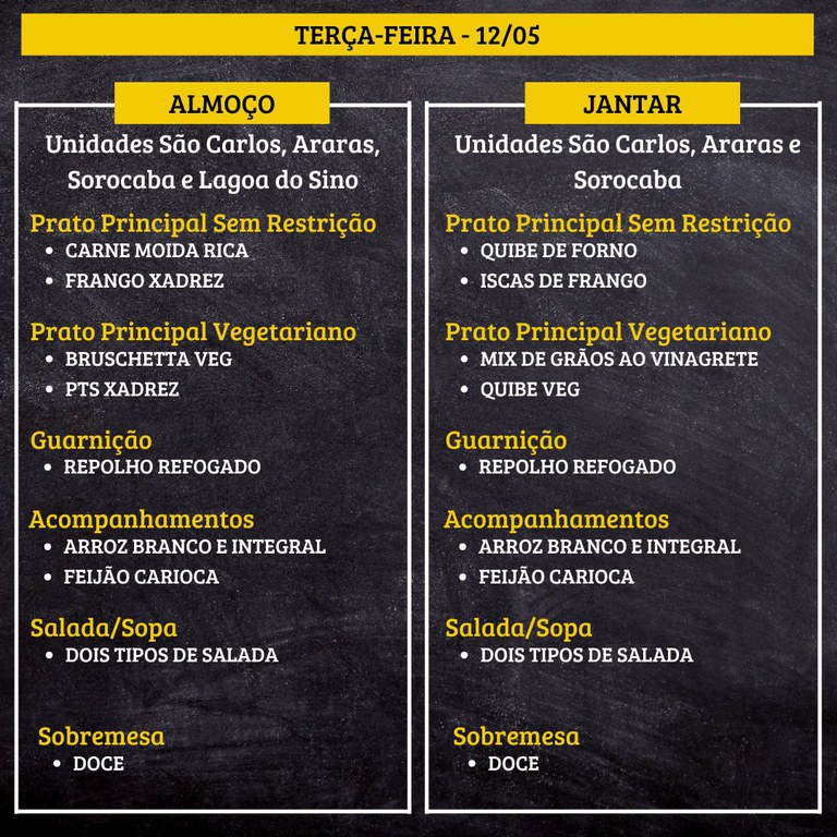 Cardápio em fundo preto, dividido em duas colunas para almoço e jantar do dia “TERÇA-FEIRA - 12/05”.  Transcrição do texto:  TERÇA-FEIRA - 12/05  ALMOÇO  Unidades São Carlos, Araras, Sorocaba e Lagoa do Sino  Prato Principal Sem Restrição • CARNE MOÍDA RICA • FRANGO XADREZ  Prato Principal Vegetariano • BRUSCHETTA VEG • PTS XADREZ  Guarnição • REPOLHO REFOGADO  Acompanhamentos • ARROZ BRANCO E INTEGRAL • FEIJÃO CARIOCA  Salada/Sopa • DOIS TIPOS DE SALADA  Sobremesa • DOCE   JANTAR  Unidades São Carlos, Araras e Sorocaba  Prato Principal Sem Restrição • QUIBE DE FORNO • ISCAS DE FRANGO  Prato Principal Vegetariano • MIX DE GRÃOS AO VINAGRETE • QUIBE VEG  Guarnição • REPOLHO REFOGADO  Acompanhamentos • ARROZ BRANCO E INTEGRAL • FEIJÃO CARIOCA  Salada/Sopa • DOIS TIPOS DE SALADA  Sobremesa • DOCE
