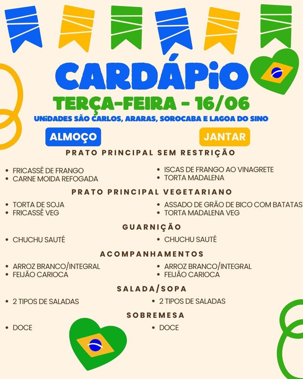 Cartaz de cardápio com tema de Festa Junina em cores azul, verde e amarelo e corações com a bandeira do Brasil nos cantos. No topo há bandeirinhas coloridas e, abaixo, os textos do menu.  Transcrição do texto:  CARDÁPIO TERÇA-FEIRA – 16/06 UNIDADES SÃO CARLOS, ARARAS, SOROCABA E LAGOA DO SINO  ALMOÇO  PRATO PRINCIPAL SEM RESTRIÇÃO FRICASSÊ DE FRANGO CARNE MOÍDA REFOGADA  PRATO PRINCIPAL VEGETARIANO TORTA DE SOJA FRICASSÊ VEG  GUARNIÇÃO CHUCHU SAUTÉ  ACOMPANHAMENTOS ARROZ BRANCO/INTEGRAL FEIJÃO CARIOCA  SALADA/SOPA 2 TIPOS DE SALADAS  SOBREMESA DOCE  JANTAR  PRATO PRINCIPAL SEM RESTRIÇÃO ISCAS DE FRANGO AO VINAGRETE TORTA MADALENA  PRATO PRINCIPAL VEGETARIANO ASSADO DE GRÃO DE BICO COM BATATAS TORTA MADALENA VEG  GUARNIÇÃO CHUCHU SAUTÉ  ACOMPANHAMENTOS ARROZ BRANCO/INTEGRAL FEIJÃO CARIOCA  SALADA/SOPA 2 TIPOS DE SALADAS  SOBREMESA DOCE