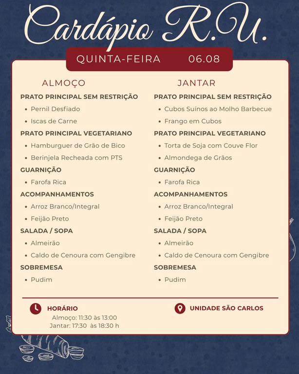 Cardápio R.U.  Quinta-feira – 06.08  Almoço  Prato principal sem restrição Pernil Desfiado Iscas de Carne  Prato principal vegetariano Hamburguer de Grão de Bico Berinjela Recheada com PTS  Guarnição Farofa Rica  Acompanhamentos Arroz Branco/Integral Feijão Preto  Salada / Sopa Almeirão Caldo de Cenoura com Gengibre  Sobremesa Pudim   Jantar  Prato principal sem restrição Cubos Suínos ao Molho Barbecue Frango em Cubos  Prato principal vegetariano Torta de Soja com Couve Flor Almondega de Grãos  Guarnição Farofa Rica  Acompanhamentos Arroz Branco/Integral Feijão Preto  Salada / Sopa Almeirão Caldo de Cenoura com Gengibre  Sobremesa Pudim   Horário Almoço: 11:30 às 13:00 Jantar: 17:30 às 18:30 h  Unidade São Carlos