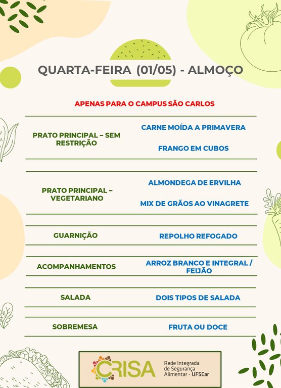 QUARTA-FEIRA (01/05) - APENAS PARA O CAMPUS SÃO CARLOS - ALMOÇO  PRATO PRINCIPAL - SEM RESTRIÇÃO: CARNE MOÍDA A PRIMAVERA E FRANGO EM CUBOS  PRATO PRINCIPAL - VEGETARIANO: ALMONDEGA DE ERVILHA E MIX DE GRÃOS AO VINAGRETE  GUARNIÇÃO: REPOLHO REFOGADO  ACOMPANHAMENTOS: ARROZ BRANCO E INTEGRAL / FEIJÃO  SALADA: DOIS TIPOS DE SALADAS  SOBREMESA: FRUTA OU DOCE