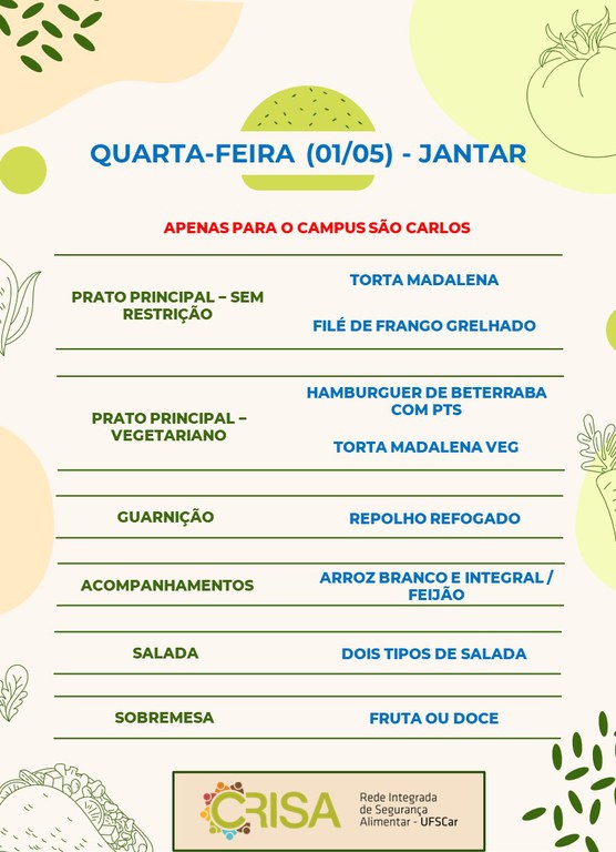 QUARTA-FEIRA (01/05) - APENAS PARA O CAMPUS SÃO CARLOS - JANTAR  PRATO PRINCIPAL - SEM RESTRIÇÃO: TORTA MADALENA E FILÉ DE FRANGO GRELHADO  PRATO PRINCIPAL - VEGETARIANO: HAMBURGUER DE BETERRABA COM PTS E TORTA MADALENA VEG  GUARNIÇÃO: REPOLHO REFOGADO  ACOMPANHAMENTOS: ARROZ BRANCO E INTEGRAL / FEIJÃO  SALADA: DOIS TIPOS DE SALADAS  SOBREMESA: FRUTA OU DOCE