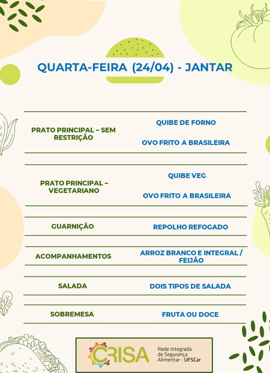 QUARTA-FEIRA (24/04) - JANTAR  PRATO PRINCIPAL - SEM RESTRIÇÃO: QUIBE DE FORNO E OVO FRITO A BRASILEIRA  PRATO PRINCIPAL - VEGETARIANO: QUIBE VEG E OVO FRITO A BRASILEIRA  GUARNIÇÃO: ABOBRINHA RECHEADA  ACOMPANHAMENTOS: ARROZ BRANCO E INTEGRAL / FEIJÃO  SALADA: DOIS TIPOS DE SALADAS  SOBREMESA: FRUTA OU DOCE