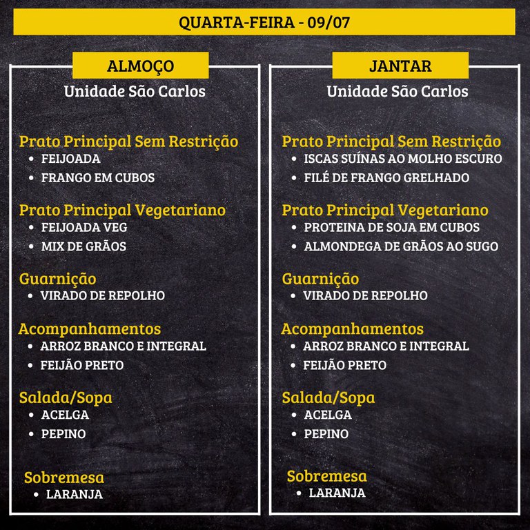 5.jpg QUARTA-FEIRA (09/07) - ALMOÇO PRATO PRINCIPAL – SEM RESTRIÇÃO: FEIJOADA E FRANGO EM CUBOS PRATO PRINCIPAL – VEGETARIANO: FEIJOADA VEG E MIX DE GRÃOS GUARNIÇÃO: VIRADO DE REPOLHO ACOMPANHAMENTOS: ARROZ BRANCO E INTEGRAL / FEIJÃO PRETO SALADA/SOPA: ACELGA E PEPINO SOBREMESA: LARANJA JANTAR PRATO PRINCIPAL – SEM RESTRIÇÃO: ISCAS SUÍNAS AO MOLHO ESCURO E FILÉ DE FRANGO GRELHADO PRATO PRINCIPAL – VEGETARIANO: PROTEINA DE SOJA EM CUBOS E ALMONDEGA DE GRÃOS AO SUGO GUARNIÇÃO: VIRADO DE REPOLHO ACOMPANHAMENTOS: ARROZ BRANCO E INTEGRAL / FEIJÃO PRETO SALADA/SOPA: ACELGA E PEPINO SOBREMESA: LARANJA