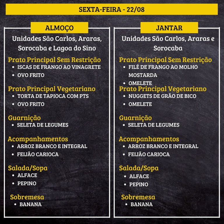 SEXTA-FEIRA (22/08) - ALMOÇO  PRATO PRINCIPAL – SEM RESTRIÇÃO: ISCAS DE FRANGO AO VINAGRETE E OVO FRITO  PRATO PRINCIPAL – VEGETARIANO: TORTA DE TAPIOCA COM PTS E OVO FRITO  GUARNIÇÃO: SELETA DE LEGUMES  ACOMPANHAMENTOS: ARROZ BRANCO E INTEGRAL / FEIJÃO CARIOCA  SALADA/SOPA: ALFACE E PEPINO  SOBREMESA: BANANA    JANTAR  PRATO PRINCIPAL – SEM RESTRIÇÃO: FILÉ DE FRANGO AO MOLHO MOSTARDA E OMELETE  PRATO PRINCIPAL – VEGETARIANO: NUGGETS DE GRÃO DE BICO E OMELETE  GUARNIÇÃO: SELETA DE LEGUMES  ACOMPANHAMENTOS: ARROZ BRANCO E INTEGRAL / FEIJÃO CARIOCA  SALADA/SOPA: ALFACE E PEPINO  SOBREMESA: BANANA