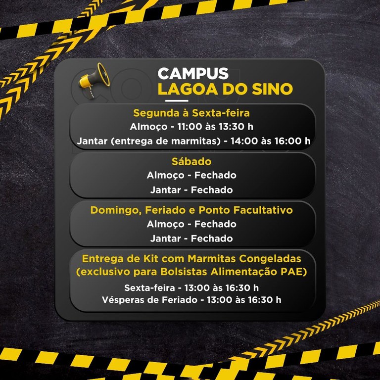Um card informativo em fundo escuro, com faixas diagonais amarelas e pretas nas bordas, e um quadro cinza ao centro com um ícone de megafone.  Texto no card: CAMPUS LAGOA DO SINO  Segunda à Sexta-feira Almoço - 11:00 às 13:30 h Jantar (entrega de marmitas) - 14:00 às 16:00 h  Sábado Almoço - Fechado Jantar - Fechado  Domingo, Feriado e Ponto Facultativo Almoço - Fechado Jantar - Fechado  Entrega de Kit com Marmitas Congeladas (exclusivo para Bolsistas Alimentação PAE) Sexta-feira - 13:00 às 16:30 h Vésperas de Feriado - 13:00 às 16:30 h