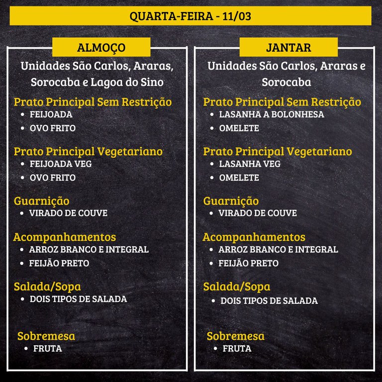 Um cardápio de refeição em fundo escuro, dividido em duas colunas: “ALMOÇO” à esquerda e “JANTAR” à direita, com o título no topo “QUARTA-FEIRA - 11/03”.  Transcrição do texto:  QUARTA-FEIRA - 11/03  ALMOÇO Unidades São Carlos, Araras, Sorocaba e Lagoa do Sino  Prato Principal Sem Restrição FEIJOADA OVO FRITO  Prato Principal Vegetariano FEIJOADA VEG OVO FRITO  Guarnição VIRADO DE COUVE  Acompanhamentos ARROZ BRANCO E INTEGRAL FEIJÃO PRETO  Salada/Sopa DOIS TIPOS DE SALADA  Sobremesa FRUTA  JANTAR Unidades São Carlos, Araras e Sorocaba  Prato Principal Sem Restrição LASANHA A BOLONHESA OMELETE  Prato Principal Vegetariano LASANHA VEG OMELETE  Guarnição VIRADO DE COUVE  Acompanhamentos ARROZ BRANCO E INTEGRAL FEIJÃO PRETO  Salada/Sopa DOIS TIPOS DE SALADA  Sobremesa FRUTA