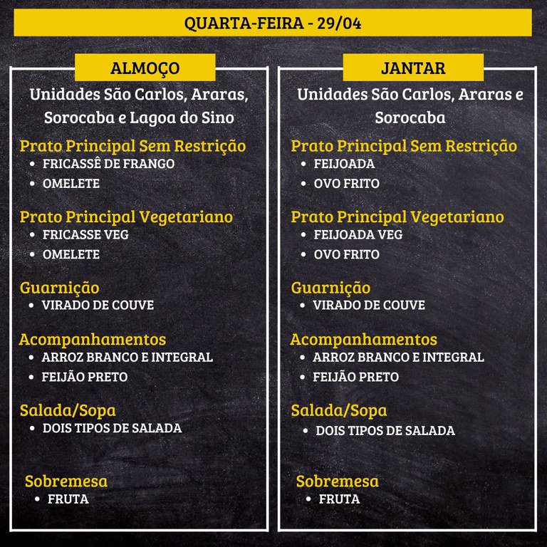 Cardápio de quarta-feira, 29/04, em fundo preto com texto em branco e amarelo, dividido em almoço (à esquerda) e jantar (à direita).  Transcrição do texto:  QUARTA-FEIRA - 29/04  ALMOÇO  Unidades São Carlos, Araras, Sorocaba e Lagoa do Sino  Prato Principal Sem Restrição • FRICASSÊ DE FRANGO • OMELETE  Prato Principal Vegetariano • FRICASSE VEG • OMELETE  Guarnição • VIRADO DE COUVE  Acompanhamentos • ARROZ BRANCO E INTEGRAL • FEIJÃO PRETO  Salada/Sopa • DOIS TIPOS DE SALADA  Sobremesa • FRUTA  JANTAR  Unidades São Carlos, Araras e Sorocaba  Prato Principal Sem Restrição • FEIJOADA • OVO FRITO  Prato Principal Vegetariano • FEIJOADA VEG • OVO FRITO  Guarnição • VIRADO DE COUVE  Acompanhamentos • ARROZ BRANCO E INTEGRAL • FEIJÃO PRETO  Salada/Sopa • DOIS TIPOS DE SALADA  Sobremesa • FRUTA