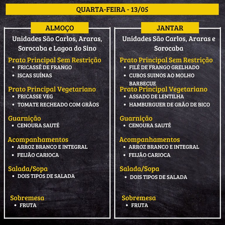 Cardápio em fundo preto, dividido em duas colunas, com textos em branco e amarelo.  Na parte superior: “QUARTA-FEIRA - 13/05”  Coluna da esquerda – “ALMOÇO” “Unidades São Carlos, Araras, Sorocaba e Lagoa do Sino”  “Prato Principal Sem Restrição” “• FRICASSÊ DE FRANGO” “• ISCAS SUÍNAS”  “Prato Principal Vegetariano” “• FRICASSE VEG” “• TOMATE RECHEADO COM GRÃOS”  “Guarnição” “• CENOURA SAUTÉ”  “Acompanhamentos” “• ARROZ BRANCO E INTEGRAL” “• FEIJÃO CARIOCA”  “Salada/Sopa” “• DOIS TIPOS DE SALADA”  “Sobremesa” “• FRUTA”  Coluna da direita – “JANTAR” “Unidades São Carlos, Araras e Sorocaba”  “Prato Principal Sem Restrição” “• FILÉ DE FRANGO GRELHADO” “• CUBOS SUÍNOS AO MOLHO BARBECUE”  “Prato Principal Vegetariano” “• ASSADO DE LENTILHA” “• HAMBURGUER DE GRÃO DE BICO”  “Guarnição” “• CENOURA SAUTÉ”  “Acompanhamentos” “• ARROZ BRANCO E INTEGRAL” “• FEIJÃO CARIOCA”  “Salada/Sopa” “• DOIS TIPOS DE SALADA”  “Sobremesa” “• FRUTA”