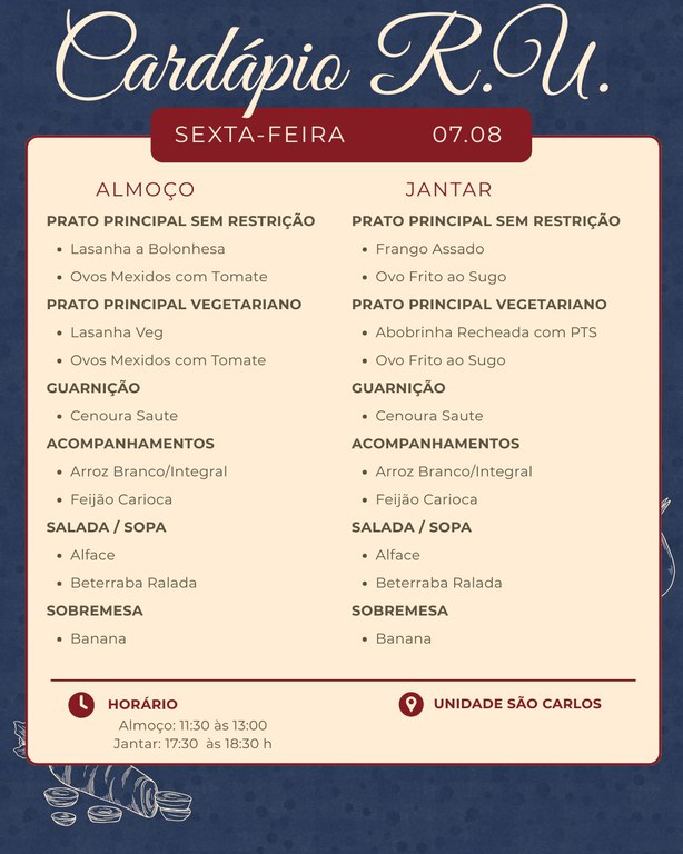 Cardápio do Restaurante Universitário para sexta-feira, dia 07.08.  ALMOÇO  PRATO PRINCIPAL SEM RESTRIÇÃO   Lasanha à Bolonhesa   Ovos Mexidos com Tomate    PRATO PRINCIPAL VEGETARIANO   Lasanha Veg   Ovos Mexidos com Tomate    GUARNIÇÃO   Cenoura Saute    ACOMPANHAMENTOS   Arroz Branco/Integral   Feijão Carioca    SALADA / SOPA   Alface   Beterraba Ralada    SOBREMESA   Banana     JANTAR  PRATO PRINCIPAL SEM RESTRIÇÃO   Frango Assado   Ovo Frito ao Sugo    PRATO PRINCIPAL VEGETARIANO   Abobrinha Recheada com PTS   Ovo Frito ao Sugo    GUARNIÇÃO   Cenoura Saute    ACOMPANHAMENTOS   Arroz Branco/Integral   Feijão Carioca    SALADA / SOPA   Alface   Beterraba Ralada    SOBREMESA   Banana     HORÁRIO   Almoço: 11:30 às 13:00   Jantar: 17:30 às 18:30    UNIDADE SÃO CARLOS