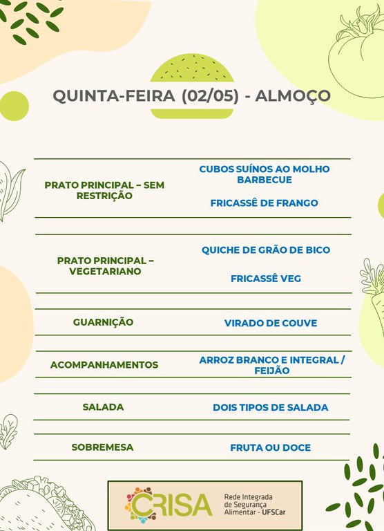 QUINTA-FEIRA (02/05) - ALMOÇO  PRATO PRINCIPAL - SEM RESTRIÇÃO: CUBOS SUÍNOS AO MOLHO BARBECUE E FRICASSÊ DE FRANGO  PRATO PRINCIPAL - VEGETARIANO: QUICHE DE GRÃO DE BICO E FRICASSÊ VEG  GUARNIÇÃO: VIRADO DE COUVE  ACOMPANHAMENTOS: ARROZ BRANCO E INTEGRAL / FEIJÃO  SALADA: DOIS TIPOS DE SALADAS  SOBREMESA: FRUTA OU DOCE