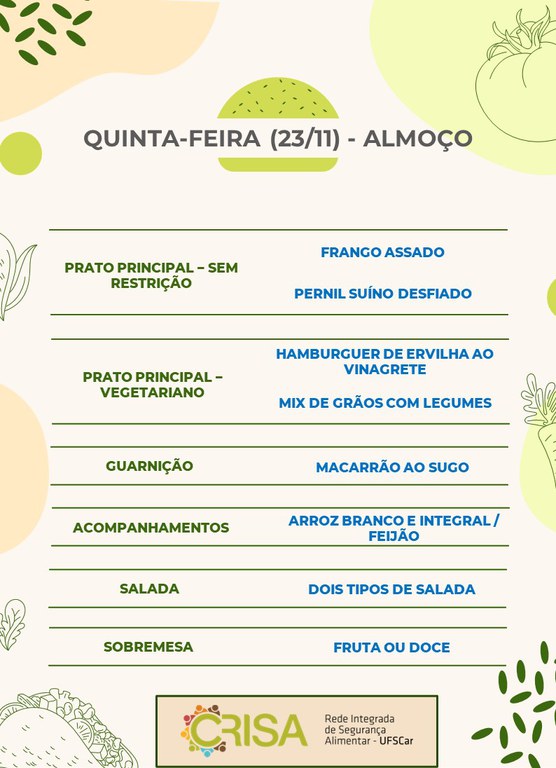 QUINTA-FEIRA (23/11) - ALMOÇO  PRATO PRINCIPAL – SEM RESTRIÇÃO: FRANGO ASSADO E PERNIL SUÍNO DESFIADO  PRATO PRINCIPAL – VEGETARIANO: HAMBURGUER DE ERVILHA AO VINAGRETE E MIX DE GRÃOS COM LEGUMES  GUARNIÇÃO: MACARRÃO AO SUGO  ACOMPANHAMENTOS: ARROZ BRANCO E INTEGRAL / FEIJÃO  SALADA: DOIS TIPOS DE SALADA  SOBREMESA: FRUTA OU DOCE