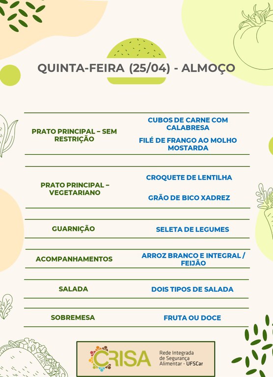 QUINTA-FEIRA (25/04) - ALMOÇO  PRATO PRINCIPAL - SEM RESTRIÇÃO: CUBOS DE CARNE COM CALABRESA E FILÉ DE FRANGO AO MOLHO MOSTARDA  PRATO PRINCIPAL - VEGETARIANO: CROQUETE DE LENTILHA E GRÃO DE BICO XADREZ  GUARNIÇÃO: SELETA DE LEGUMES  ACOMPANHAMENTOS: ARROZ BRANCO E INTEGRAL / FEIJÃO  SALADA: DOIS TIPOS DE SALADAS  SOBREMESA: FRUTA OU DOCE