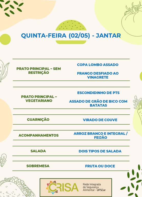 QUINTA-FEIRA (02/05) - JANTAR  PRATO PRINCIPAL - SEM RESTRIÇÃO: COPA LOMBO ASSADO E FRANGO DESFIADO AO VINAGRETE  PRATO PRINCIPAL - VEGETARIANO: ESCONDIDINHO DE PTS E ASSADO DE GRÃO DE BICO COM BATATAS  GUARNIÇÃO: VIRADO DE COUVE  ACOMPANHAMENTOS: ARROZ BRANCO E INTEGRAL / FEIJÃO  SALADA: DOIS TIPOS DE SALADAS  SOBREMESA: FRUTA OU DOCE